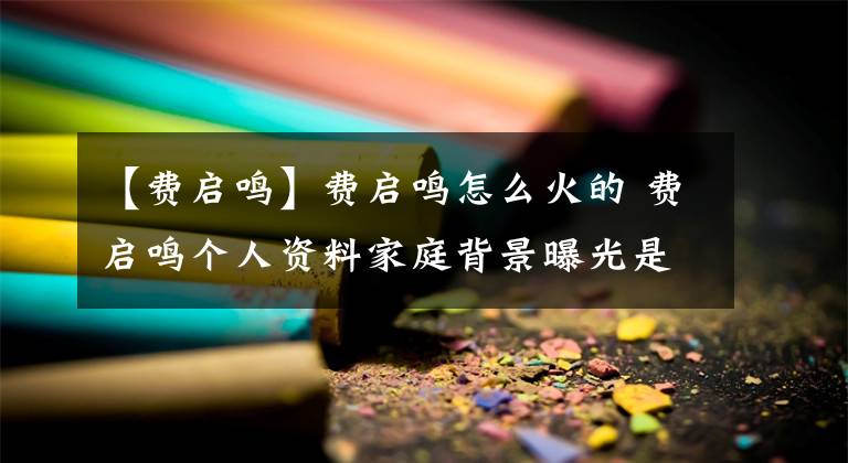 【費啟鳴】費啟鳴怎么火的 費啟鳴個人資料家庭背景曝光是富二代嗎