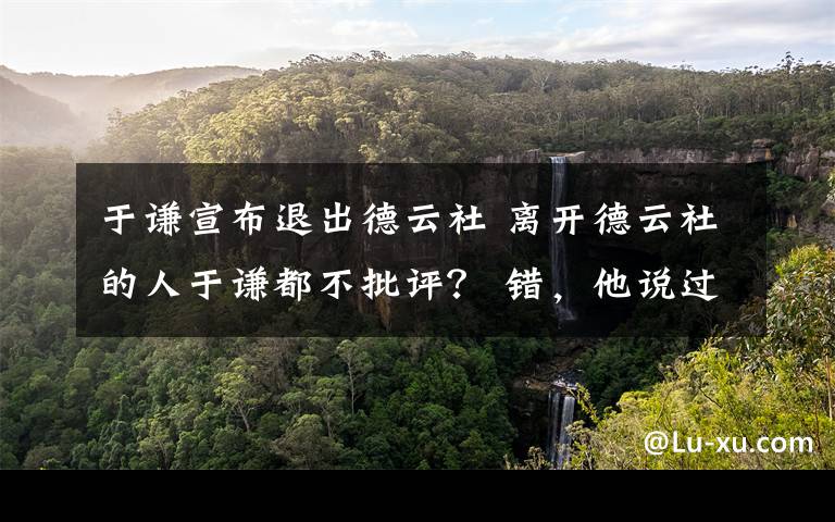 于謙宣布退出德云社 離開德云社的人于謙都不批評？ 錯，他說過一句狠話