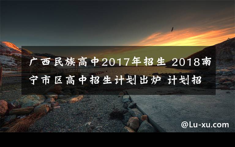 廣西民族高中2017年招生 2018南寧市區(qū)高中招生計(jì)劃出爐 計(jì)劃招生3.9萬(wàn)人