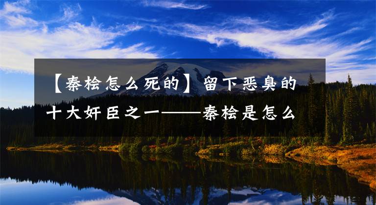 【秦檜怎么死的】留下惡臭的十大奸臣之一——秦檜是怎么死的？