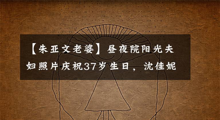 【朱亞文老婆】晝夜院陽(yáng)光夫婦照片慶祝37歲生日，沈佳妮大方樸實(shí)，眼神鮮明。