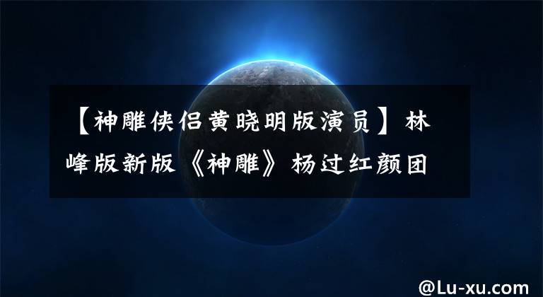 【神雕俠侶黃曉明版演員】林峰版新版《神雕》楊過(guò)紅顏團(tuán)全是網(wǎng)紅臉，抬著轎子的前輩們很有看頭。