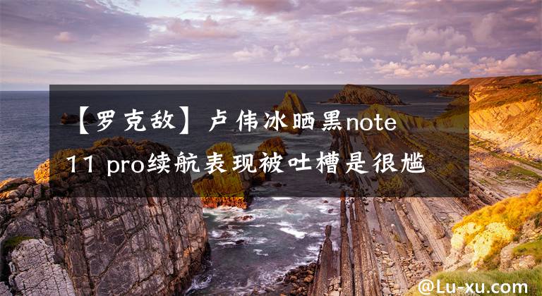 【羅克敵】盧偉冰曬黑note 11 pro續(xù)航表現(xiàn)被吐槽是很尷尬的。網(wǎng)民：敢給我看明亮的畫面時間嗎？