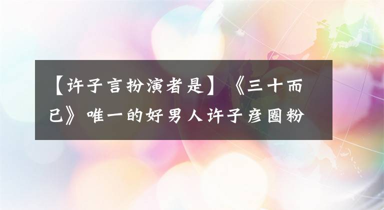 【許子言扮演者是】《三十而已》唯一的好男人許子彥圈粉無(wú)數(shù)，陳天宇新劇等待錄制。