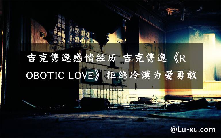 吉克雋逸感情經歷 吉克雋逸《ROBOTIC LOVE》拒絕冷漠為愛勇敢表白