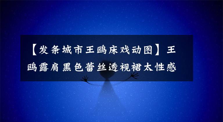 【發(fā)條城市王鷗床戲動圖】王鷗露肩黑色蕾絲透視裙太性感，發(fā)布會現(xiàn)場大力公主抱搭檔王寧