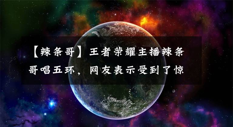 【辣條哥】王者榮耀主播辣條哥唱五環(huán)，網(wǎng)友表示受到了驚嚇