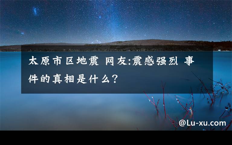 太原市區(qū)地震 網(wǎng)友:震感強(qiáng)烈 事件的真相是什么？