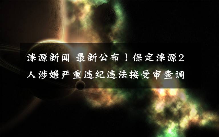 淶源新聞 最新公布！保定淶源2人涉嫌嚴(yán)重違紀(jì)違法接受審查調(diào)查