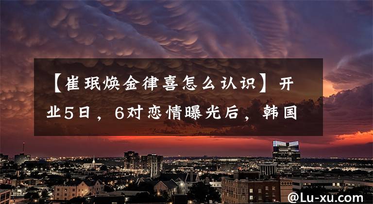 【崔珉煥金律喜怎么認(rèn)識】開業(yè)5日，6對戀情曝光后，韓國演藝界亂撒狗糧