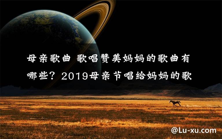 母親歌曲 歌唱贊美媽媽的歌曲有哪些？2019母親節(jié)唱給媽媽的歌曲盤點