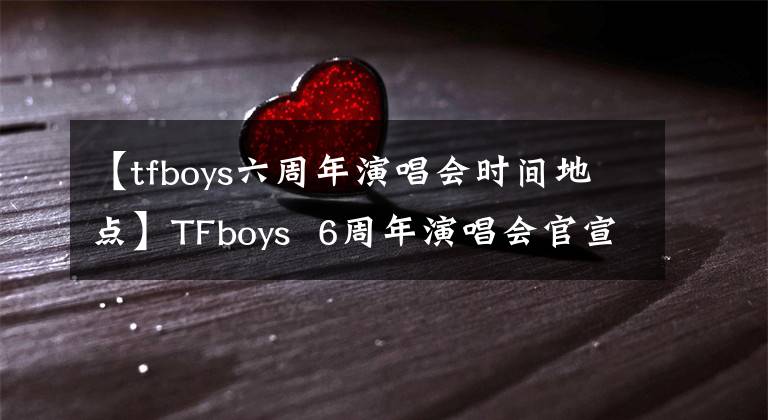 【tfboys六周年演唱會時間地點】TFboys  6周年演唱會官宣：王俊凱、王文、杰克遜、李合體。