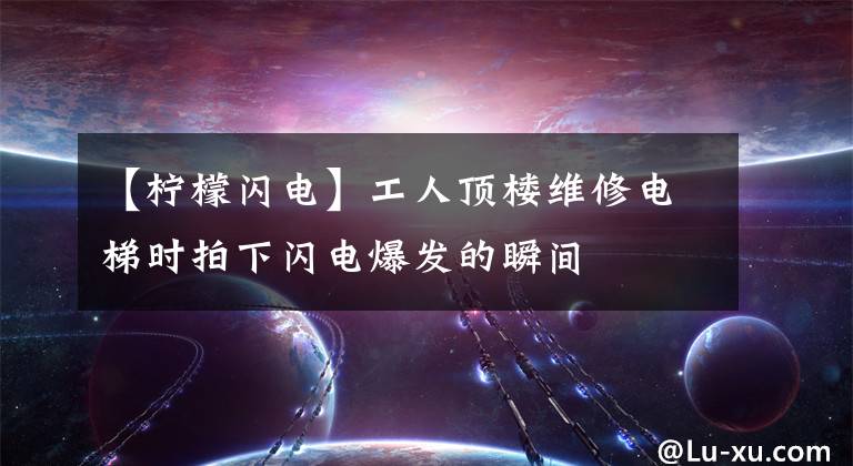 【檸檬閃電】工人頂樓維修電梯時拍下閃電爆發(fā)的瞬間