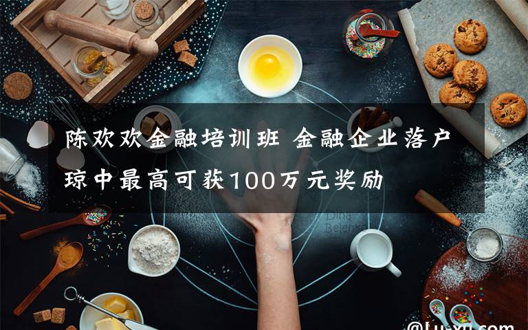 陳歡歡金融培訓(xùn)班 金融企業(yè)落戶瓊中最高可獲100萬元獎勵