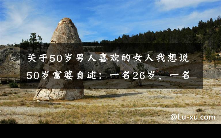 關(guān)于50歲男人喜歡的女人我想說50歲富婆自述：一名26歲，一名30歲，帥小伙同時(shí)追求她，感覺真好