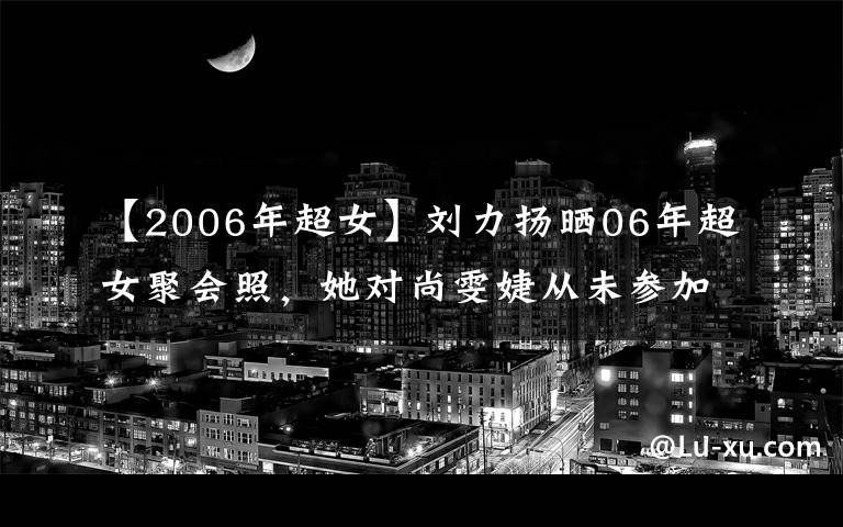 【2006年超女】劉力揚(yáng)曬06年超女聚會(huì)照，她對尚雯婕從未參加過聚會(huì)如此回應(yīng)