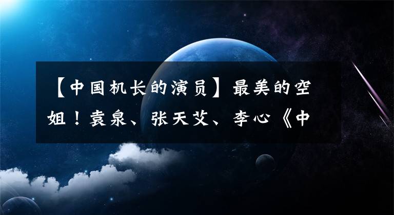 【中國機長的演員】最美的空姐！袁泉、張?zhí)彀?、李心《中國機長》劇照曝光圖像無縫對接！銀幕再現(xiàn)了天航英雄記的事跡