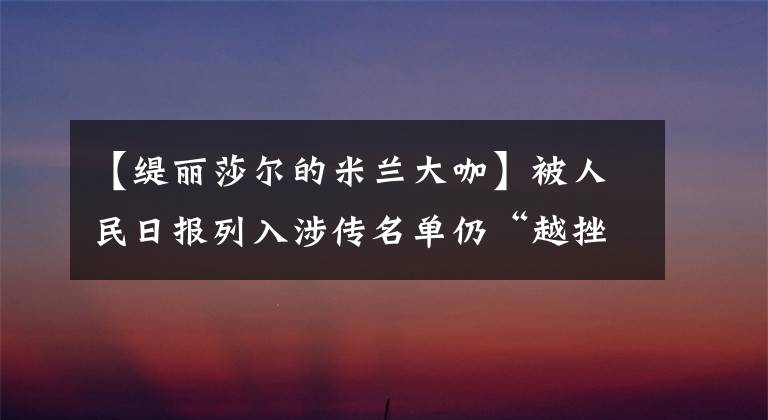 【緹麗莎爾的米蘭大咖】被人民日?qǐng)?bào)列入涉?zhèn)髅麊稳浴霸酱煸接隆?，緹麗莎爾的野蠻生長(zhǎng)之路