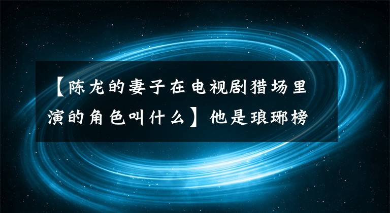 【陳龍的妻子在電視劇獵場(chǎng)里演的角色叫什么】他是瑯琊榜夢(mèng)臺(tái)將軍，胡格好兄弟。他在電視上向妻子求婚兩次令人感動(dòng)