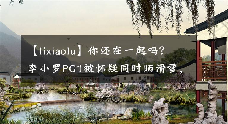 【lixiaolu】你還在一起嗎？李小羅PG1被懷疑同時(shí)曬滑雪，一起度假。