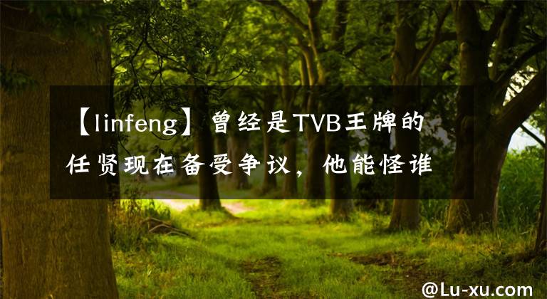 【linfeng】曾經(jīng)是TVB王牌的任賢現(xiàn)在備受爭(zhēng)議，他能怪誰(shuí)呢？