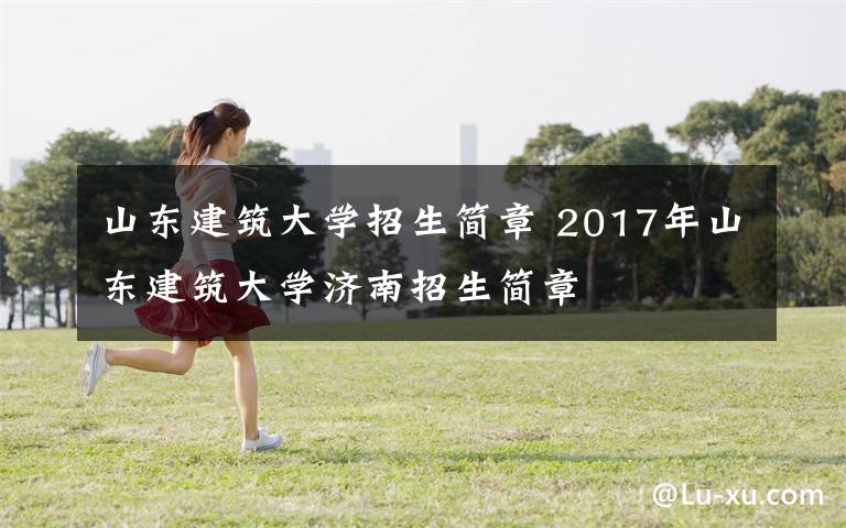 山東建筑大學(xué)招生簡章 2017年山東建筑大學(xué)濟(jì)南招生簡章