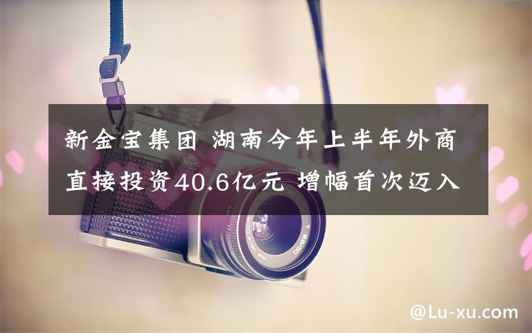 新金寶集團(tuán) 湖南今年上半年外商直接投資40.6億元 增幅首次邁入全國八強(qiáng)