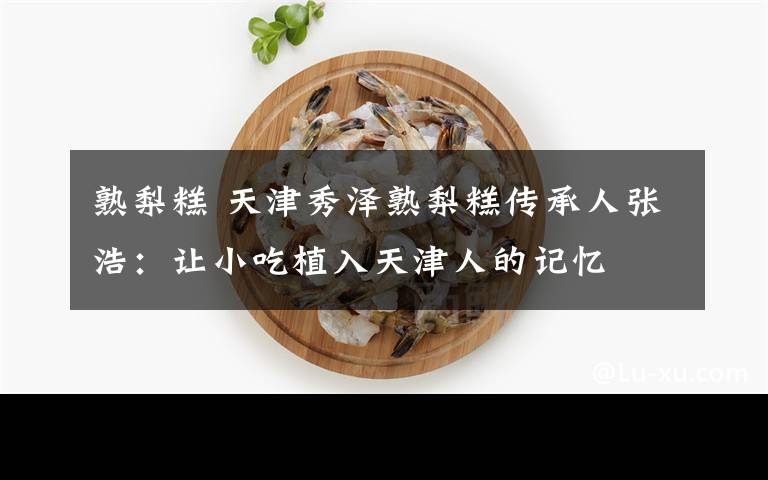 熟梨糕 天津秀澤熟梨糕傳承人張浩：讓小吃植入天津人的記憶