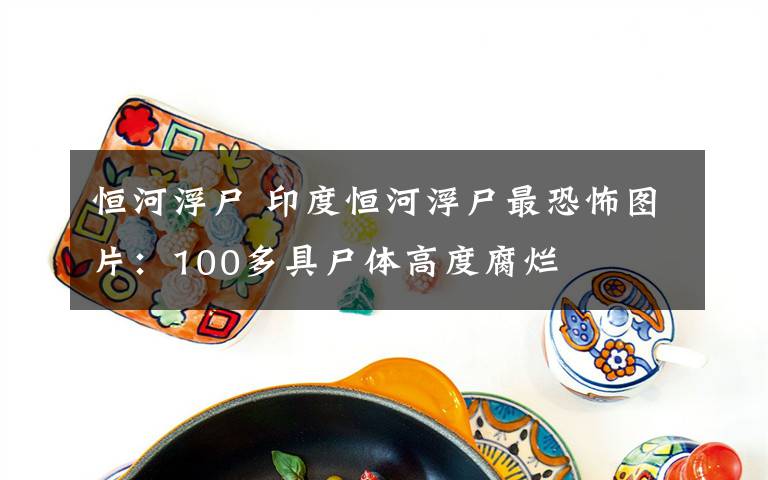 恒河浮尸 印度恒河浮尸最恐怖圖片：100多具尸體高度腐爛