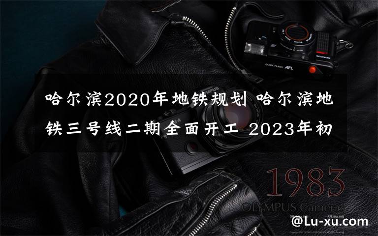 哈爾濱2020年地鐵規(guī)劃 哈爾濱地鐵三號線二期全面開工 2023年初實現(xiàn)通車