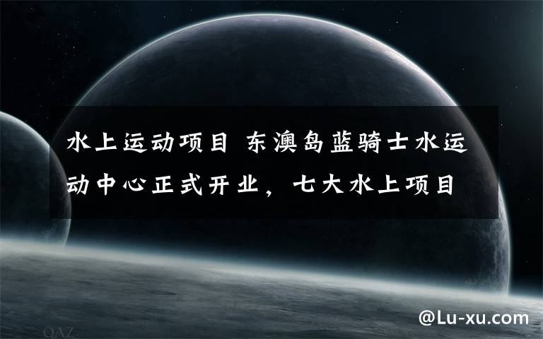 水上運動項目 東澳島藍騎士水運動中心正式開業(yè)，七大水上項目盡情體驗