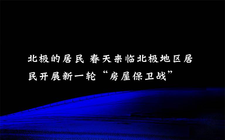 北極的居民 春天來臨北極地區(qū)居民開展新一輪“房屋保衛(wèi)戰(zhàn)”