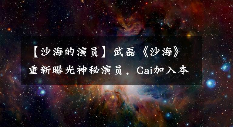 【沙海的演員】武磊《沙?！分匦缕毓馍衩匮輪T，Gai加入本色演出《薩哈伊嘻哈》