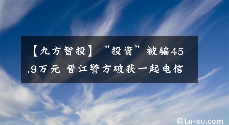 【九方智投】“投資”被騙45.9萬元 晉江警方破獲一起電信詐騙