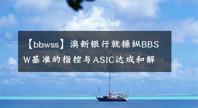 【bbwss】澳新銀行就操縱BBSW基準的指控與ASIC達成和解