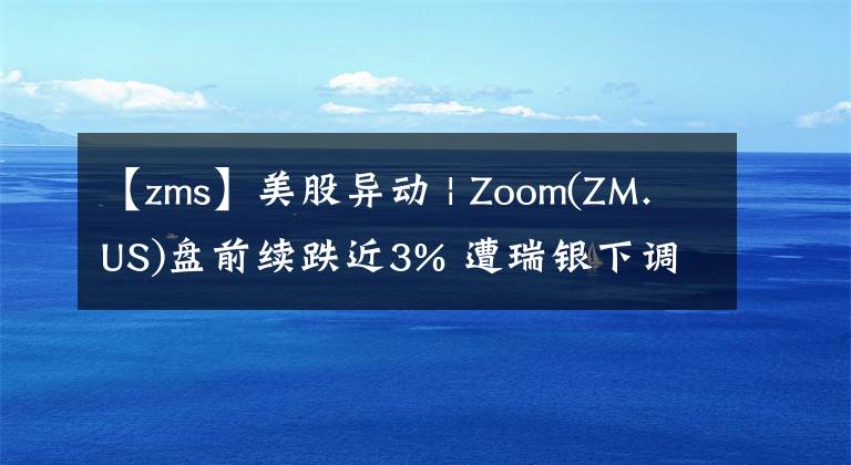 【zms】美股異動 | Zoom(ZM.US)盤前續(xù)跌近3% 遭瑞銀下調(diào)評級至賣出