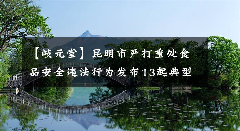 【岐元堂】昆明市嚴(yán)打重處食品安全違法行為發(fā)布13起典型案件