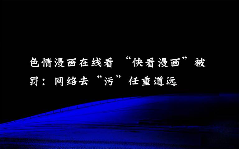 色情漫畫在線看 “快看漫畫”被罰：網(wǎng)絡(luò)去“污”任重道遠(yuǎn)