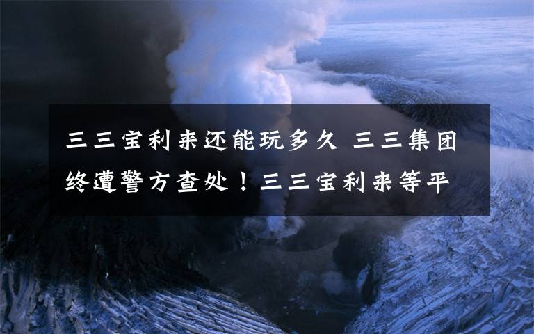 三三寶利來還能玩多久 三三集團終遭警方查處！三三寶利來等平臺涉嫌集資詐騙，高管已被抓！易通商城昨已無法登錄