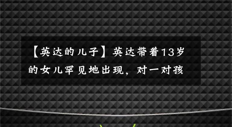 【英達的兒子】英達帶著13歲的女兒罕見地出現(xiàn)，對一對孩子極度寵愛，但大兒子巴圖不聽。(莎士比亞)。