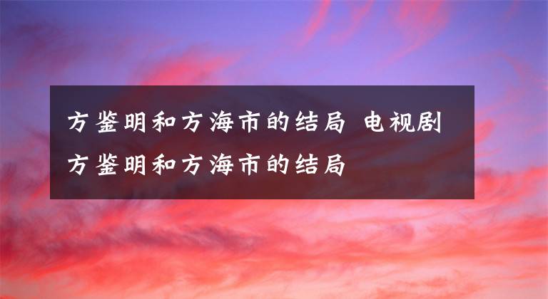 方鑒明和方海市的結局 電視劇方鑒明和方海市的結局