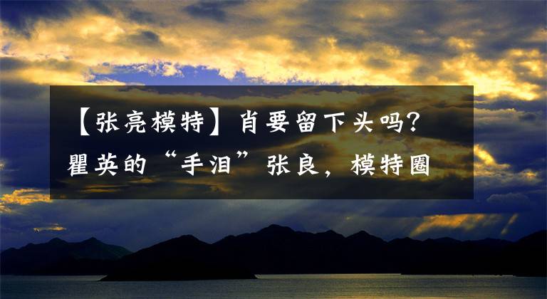 【張亮模特】肖要留下頭嗎？瞿英的“手淚”張良，模特圈第九大未解之謎