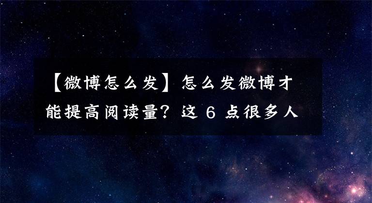 【微博怎么發(fā)】怎么發(fā)微博才能提高閱讀量？這 6 點(diǎn)很多人沒(méi)重視起來(lái)