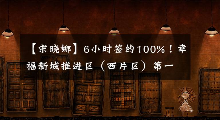 【宋曉娜】6小時簽約100%！幸福新城推進(jìn)區(qū)（西片區(qū)）第一階段征遷創(chuàng)紀(jì)錄