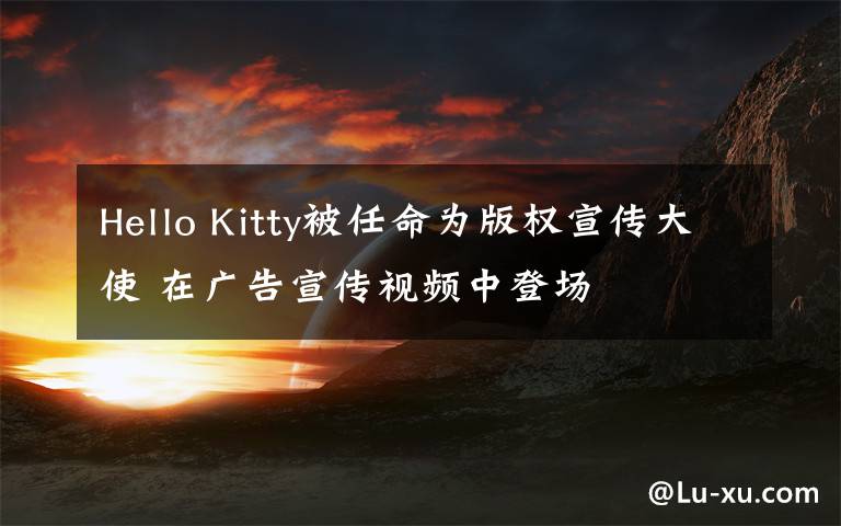 Hello Kitty被任命為版權(quán)宣傳大使 在廣告宣傳視頻中登場