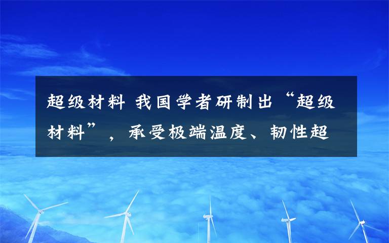 超級(jí)材料 我國學(xué)者研制出“超級(jí)材料”，承受極端溫度、韌性超傳統(tǒng)材料