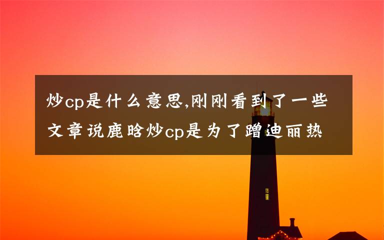 炒cp是什么意思,剛剛看到了一些文章說(shuō)鹿晗炒cp是為了蹭迪麗熱巴的人氣，你們這么看呢？