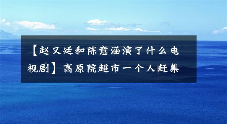 【趙又廷和陳意涵演了什么電視劇】高原院超市一個(gè)人趕集，揭露了趙友友的情事。