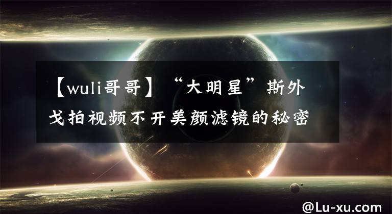 【wuli哥哥】“大明星”斯外戈拍視頻不開(kāi)美顏濾鏡的秘密是？