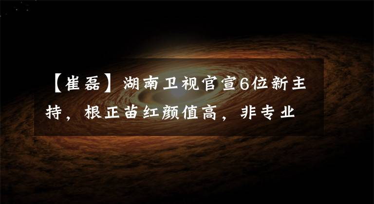 【崔磊】湖南衛(wèi)視官宣6位新主持，根正苗紅顏值高，非專業(yè)的中生代尷尬了